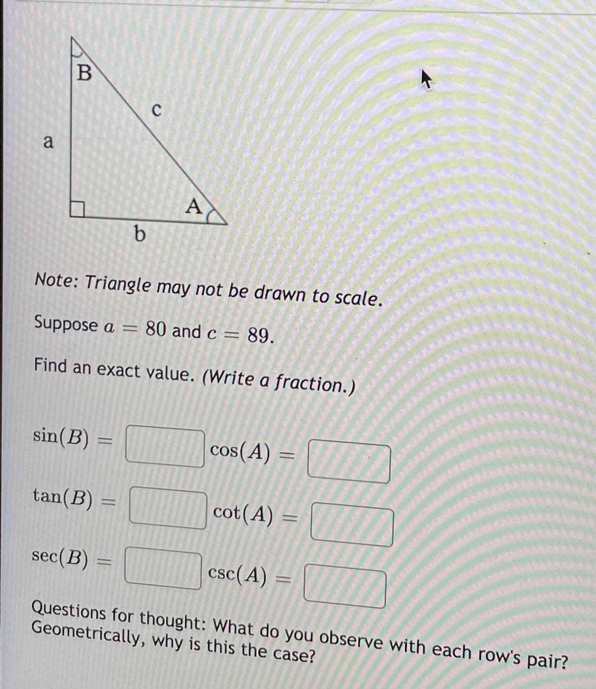 B
C
a
A
b
Note: Triangle may not be drawn to scale.
Suppose a =
80 and c = 89.
Find an exact value. (Write a fraction.)
sin(B) =
cos(A)
%3D
tan(B) =
cot(A)
%3D
sec(B)
csc(A) =
%3D
Questions for thought: What do you observe with each row's pair?
Geometrically, why is this the case?
