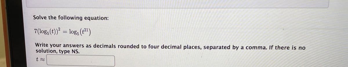 Solve the following equation:
7(log; (t))² = log; (t²1)
Write your answers as decimals rounded to four decimal places, separated by a comma. If there is no
solution, type NS.
