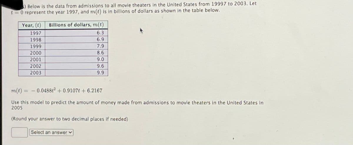 )Below is the data from admissions to all movie theaters in the United States from 19997 to 2003, Let
t = 0 represent the year 1997, and m(t) Is in billions of dollars as shown in the table below.
Year, (t)
Billions of dollars, m(t)
1997
6.3
1998
6.9
1999
7.9
2000
8.6
2001
9.0
2002
9.6
2003
9.9
m(t) = - 0.0488t2 + 0.9107t + 6.2167
%3D
Use this model to predict the amount of money made from admissions to movie theaters in the United States in
2005
(Round your answer to two decimal places if needed)
Select an answerv
