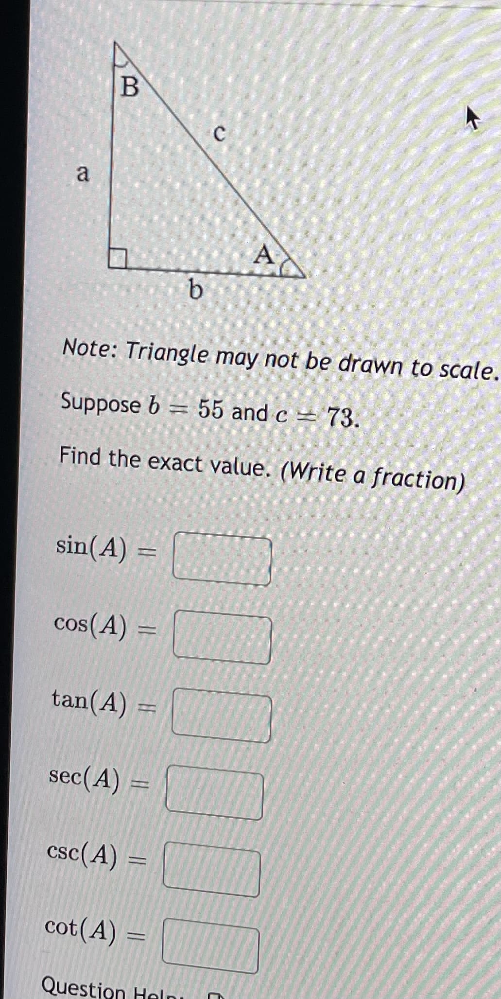 a
AC
Note: Triangle may not be drawn to scale.
Suppose b = 55 and c =
73.
Find the exact value. (Write a fraction)
sin(A) =
cos(A) =
tan(A) =
sec(A) =
csc(A) =
cot(A) =
Question Helnı
C.
