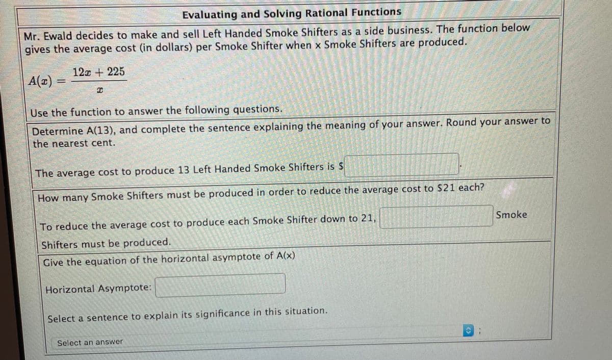 Evaluating and Solving Rational Functions
Mr. Ewald decides to make and sell Left Handed Smoke Shifters as a side business. The function below
gives the average cost (in dollars) per Smoke Shifter when x Smoke Shifters are produced.
12c + 225
A(x)
Use the function to answer the following questions.
Determine A(13), and complete the sentence explaining the meaning of your answer. Round your answer to
the nearest cent.
"The average cost to produce 13 Left Handed Smoke Shifters is $
How many Smoke Shifters must be produced in order to reduce the average cost to $21 each?
Smoke
To reduce the average cost to produce each Smoke Shifter down to 21,
Shifters must be produced.
Give the equation of the horizontal asymptote of A(x)
Horizontal Asymptote:
Select a sentence to explain its significance in this situation.
Select an answer!
