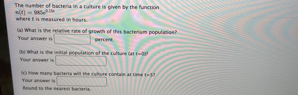 The number of bacteria in a culture is given by the function
n(t) = 985e0.15t
where t is measured in hours.
(a) What is the relative rate of growth of this bacterium population?
Your answer is
percent
(b) What is the initial population of the culture (at t=0)?
Your answer is
(c) How many bacteria will the culture contain at time t=5?
Your answer is
Round to the nearest bacteria.
