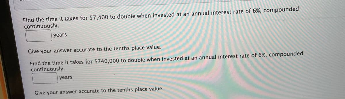 Find the time it takes for $7,400 to double when invested at an annual interest rate of 6%, compounded
continuously.
years
Give your answer accurate to the tenths place value.
Find the time it takes for $740,000 to double when invested at an annual interest rate of 6%, compounded
continuously.
years
Give your answer accurate to the tenths place value.
