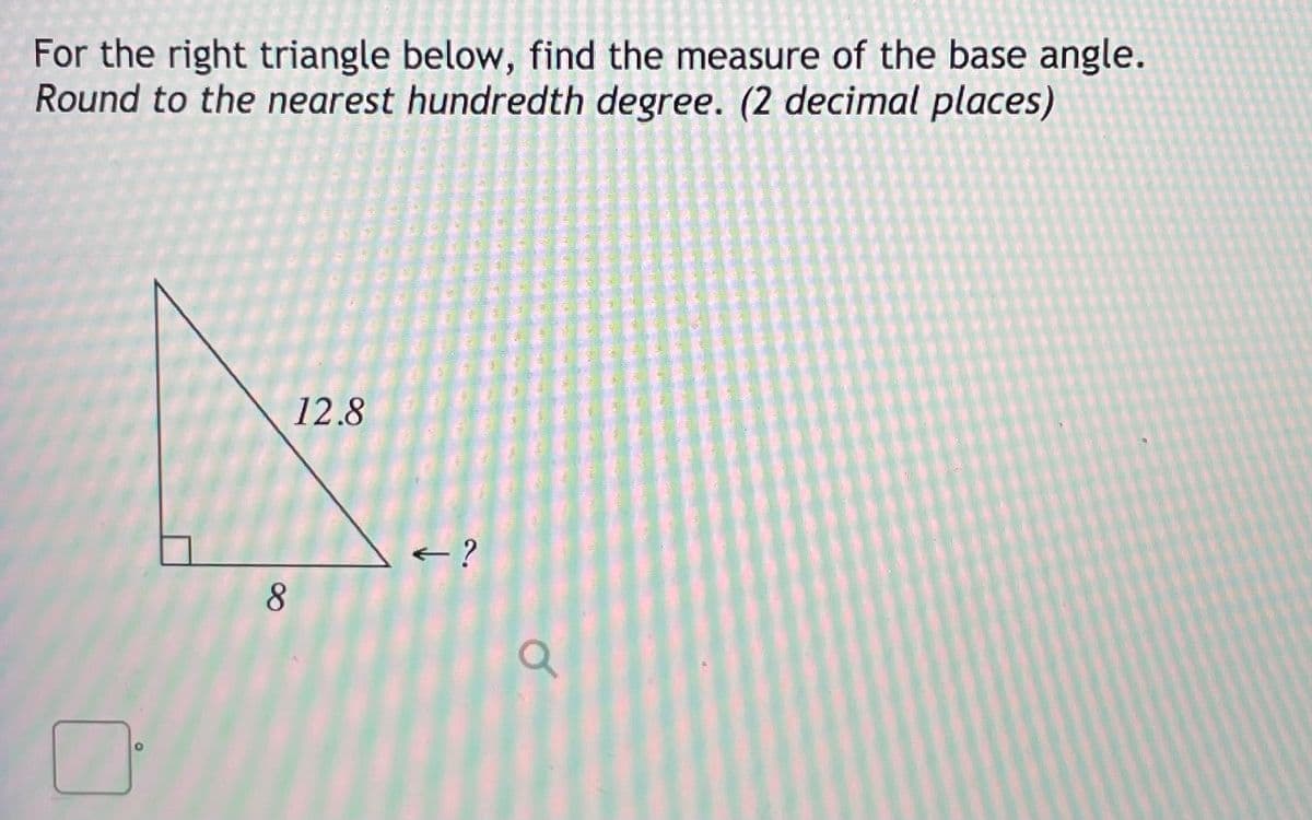 For the right triangle below, find the measure of the base angle.
Round to the nearest hundredth degree. (2 decimal places)
12.8
< ?
8
