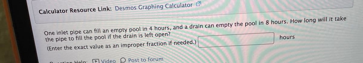 Calculator Resource Link: Desmos Graphing Calculator
One inlet pipe can fill an empty pool in 4 hours, and a drain can empty the pool in 8 hours. How long will it take
the pipe to fill the pool if the drain is left open?
(Enter the exact value as an improper fraction if needed.)
hours
ction Heln:
P Video D Post to forum
