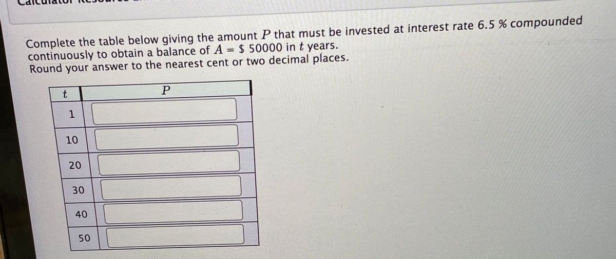 Complete the table below giving the amount P that must be invested at interest rate 6.5 % compounded
continuously to obtain a balance of A = $ 50000 in t years.
Round your answer to the nearest cent or two decimal places.
t
10
20
30
40
50

