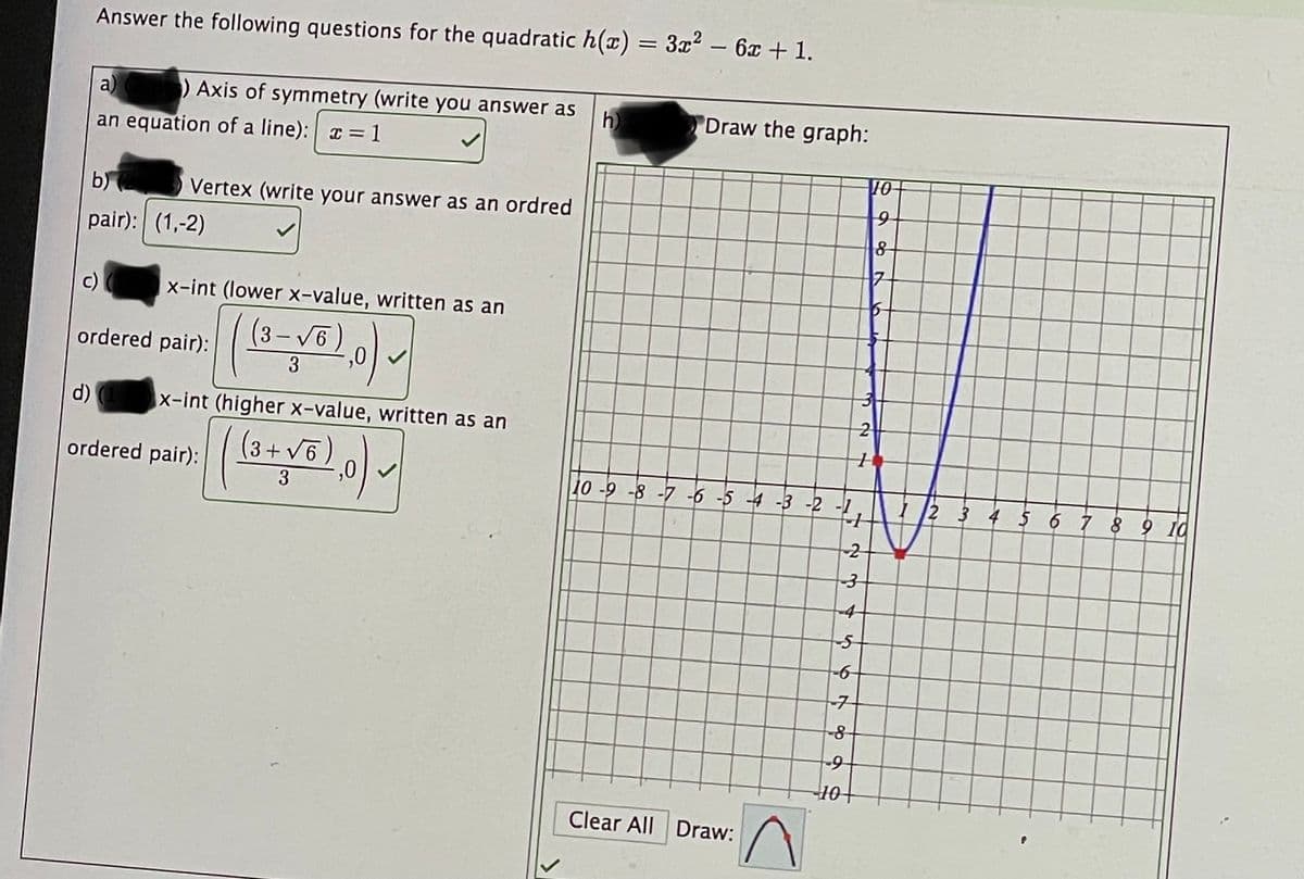 Answer the following questions for the quadratic h(x) = 3x – 6x + 1.
a)
) Axis of symmetry (write you answer as
h
Draw the graph:
an equation of a line): a = 1
10-
b)
Vertex (write your answer as an ordred
pair): (1,-2)
x-int (lower x-value, written as an
3-V6
,0
ordered pair):
3
d)
x-int (higher x-value, written as an
(3+ v6)
+ V6
ordered pair):
,0
10 -9 -8 -7 -6 -5 4 -3 -2
I 2 3 4 5 6 7 89 10
-4
10
Clear All Draw:
2.
