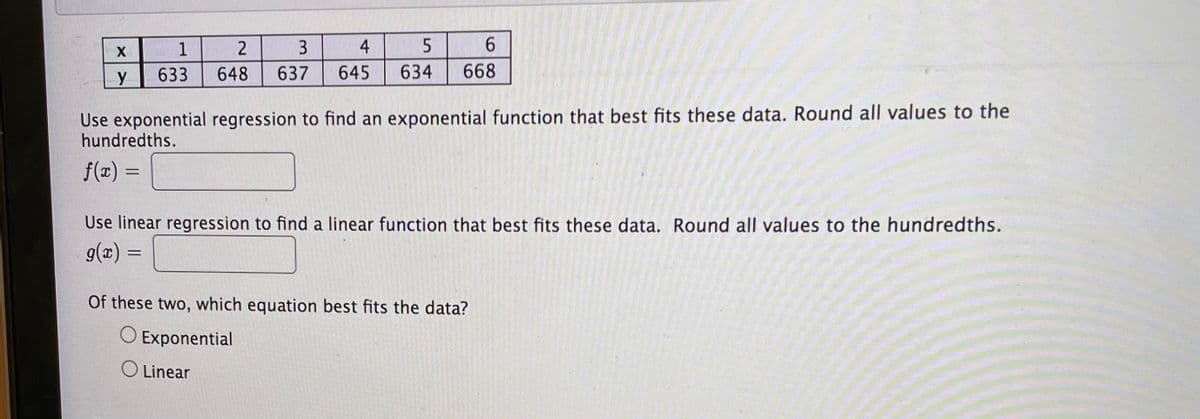 1
3
4
6.
633
648
637
645
634
668
Use exponential regression to find an exponential function that best fits these data. Round all values to the
hundredths.
f(x) =
%3D
Use linear regression to find a linear function that best fits these data. Round all values to the hundredths.
g(x) =
Of these two, which equation best fits the data?
O Exponential
O Linear
