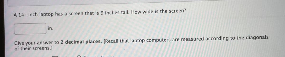 A 14 -inch laptop has a screen that is 9 inches tall. How wide is the screen?
in.
Give your answer to 2 decimal places. [Recall that laptop computers are measured according to the diagonals
of their screens.]
