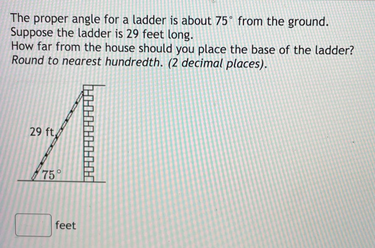 The proper angle for a ladder is about 75° from the ground.
Suppose the ladder is 29 feet long.
How far from the house should you place the base of the ladder?
Round to nearest hundredth. (2 decimal places).
29 ft
75°
feet
