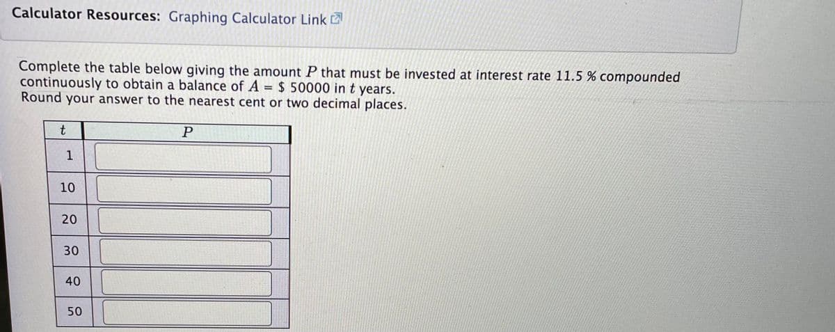 Calculator Resources: Graphing Calculator Link
Complete the table below giving the amount P that must be invested at interest rate 11.5 % compounded
continuously to obtain a balance of A = $ 50000 in t years.
Round your answer to the nearest cent or two decimal places.
t
1
10
20
30
40
50
