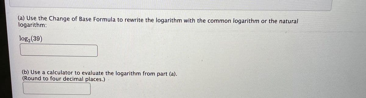 (a) Use the Change of Base Formula to rewrite the logarithm with the common logarithm or the natural
logarithm:
log2 (39)
(b) Use a calculator to evaluate the logarithm from part (a).
(Round to four decimal places.)
