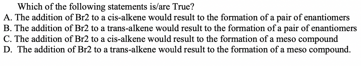 Which of the following statements is/are True?
A. The addition of Br2 to a cis-alkene would result to the formation of a pair of enantiomers
B. The addition of Br2 to a trans-alkene would result to the formation of a pair of enantiomers
C. The addition of Br2 to a cis-alkene would result to the formation of a meso compound
D. The addition of Br2 to a trans-alkene would result to the formation of a meso compound.
