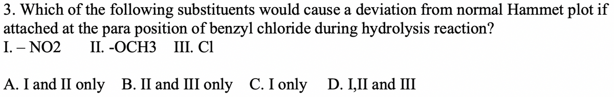 3. Which of the following substituents would cause a deviation from normal Hammet plot if
attached at the para position of benzyl chloride during hydrolysis reaction?
I. – NO2
I. -ОСНЗ
I. СІ
A. I and II only B. II and III only C. I only
D. I,II and III
