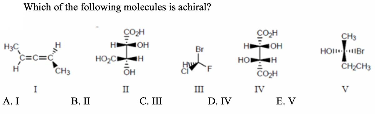 Which of the following molecules is achiral?
CO2H
CO,H
H OH
CH3
HOI IBr
H
OH
H3C
C=c=c
CH3
Br
HO,C
HO
HW
CH2CH3
OH
CO2H
I
II
III
IV
V
А. I
В. П
C. III
D. IV
Е. V
