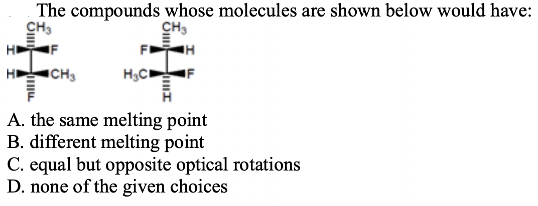 The compounds whose molecules are shown below would have:
IF
HD
CH3
H3C
A. the same melting point
B. different melting point
C. equal but opposite optical rotations
D. none of the given choices
