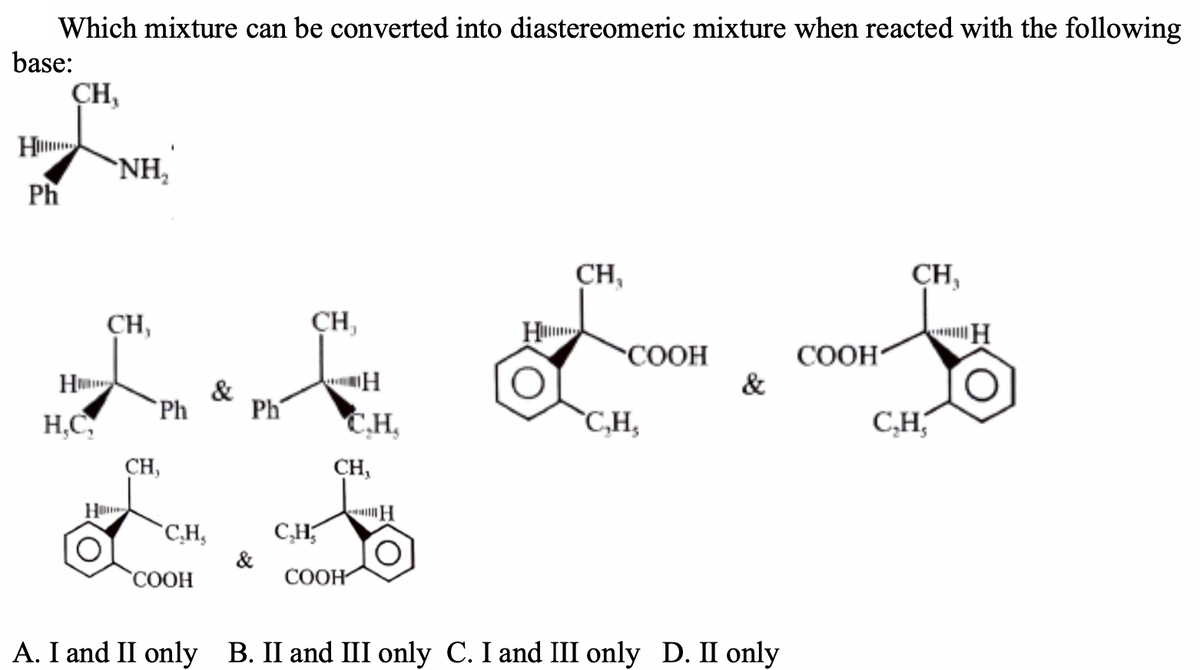 Which mixture can be converted into diastereomeric mixture when reacted with the following
base:
CH,
H
`NH,
Ph
CH,
CH,
CH,
ÇH,
OH
COOH
&
H
&
H,C
Ph
Ph
C.H,
`C,H,
C,H,
CH,
CH,
Hu
*C,H,
C,H,
&
СООН
"СООН
A. I and II only B. II and III only C. I and III only D. II only
