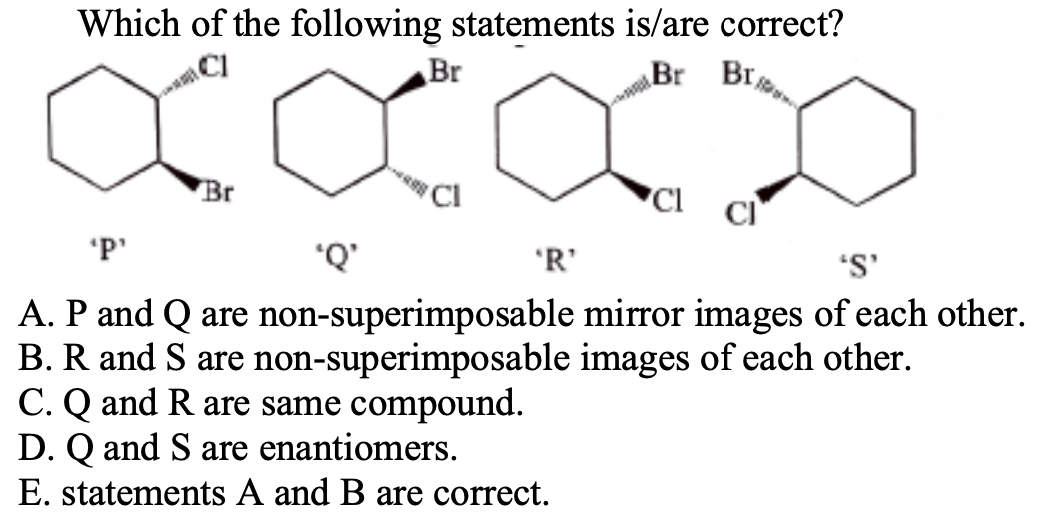 Which of the following statements is/are correct?
Br
Br Br
Br
CI
'P'
'R'
'S'
.D.
A. P and Q are non-superimposable mirror images of each other.
B. R and S are non-superimposable images of each other.
C. Q and R are same compound.
D. Q and S are enantiomers.
E. statements A and B are correct.
