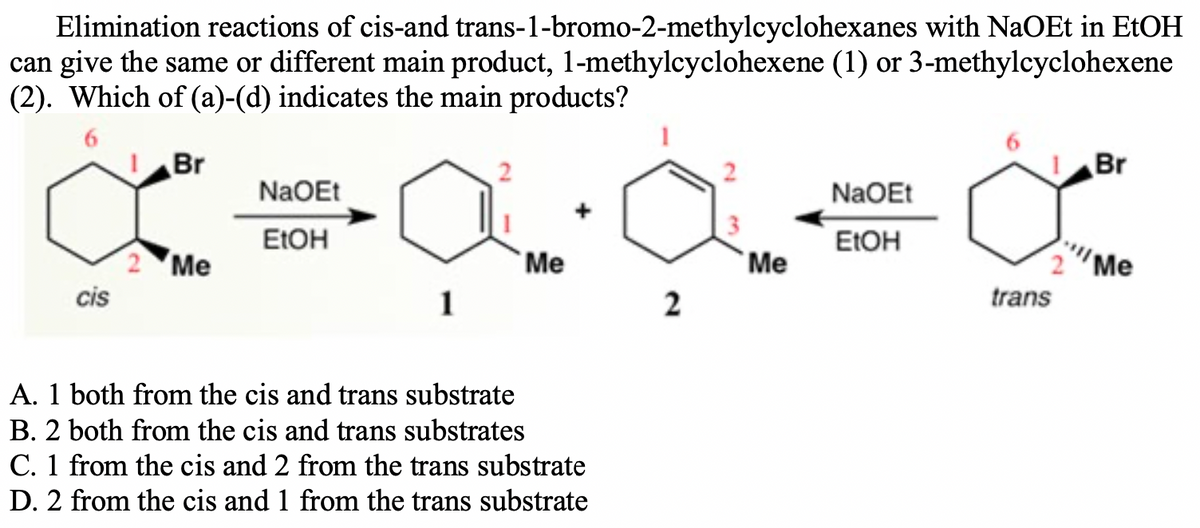 Elimination reactions of cis-and trans-1-bromo-2-methylcyclohexanes with NaOEt in E1OH
can give the same or different main product, 1-methylcyclohexene (1) or 3-methylcyclohexene
(2). Which of (a)-(d) indicates the main products?
Br
Br
NaOEt
NaOEt
ELOH
ELOH
Me
`Me
Me
Me
cis
1
2
trans
A. 1 both from the cis and trans substrate
B. 2 both from the cis and trans substrates
C. 1 from the cis and 2 from the trans substrate
D. 2 from the cis and 1 from the trans substrate
