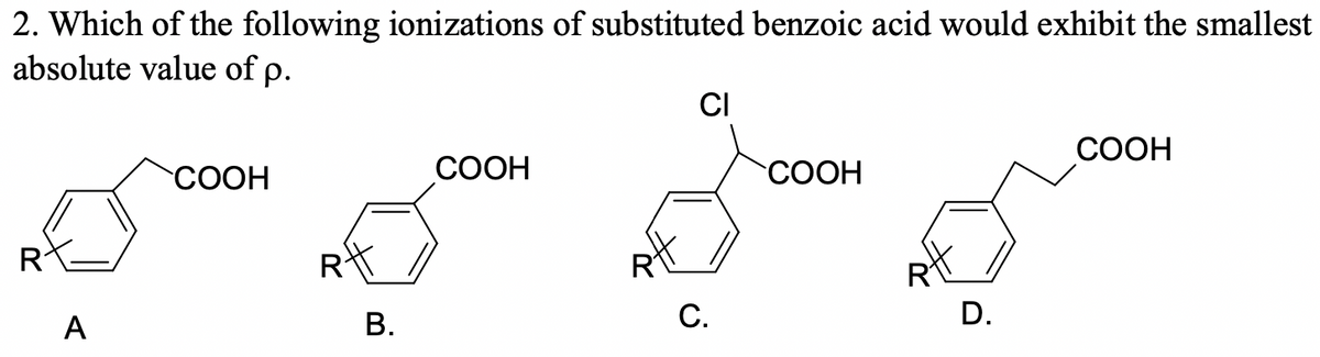 2. Which of the following ionizations of substituted benzoic acid would exhibit the smallest
absolute value of p.
CI
СООН
COOH
СООН
"СООН
А
В.
С.
D.
