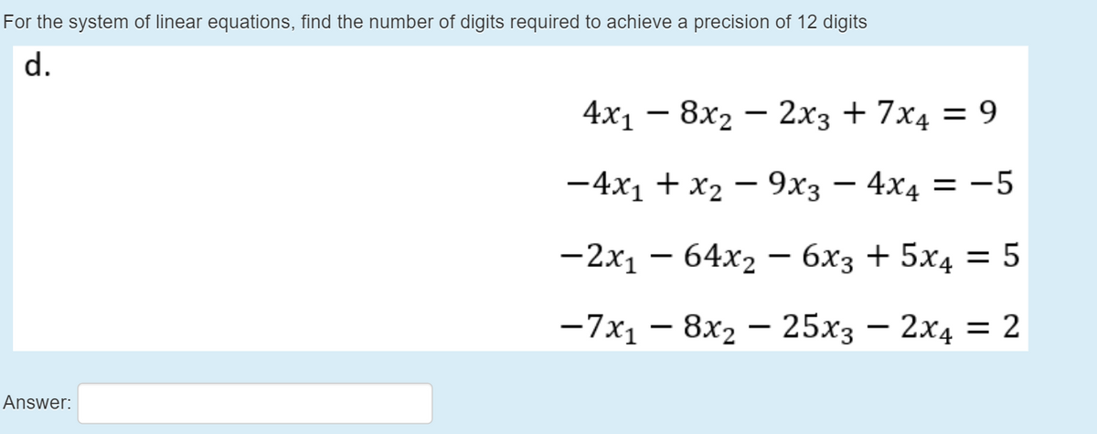 For the system of linear equations, find the number of digits required to achieve a precision of 12 digits
d.
4x1 — 8х2 — 2х3 + 7х4 — 9
%3D
-
— 4х, + х2 — 9хз — 4x4 — -5
-2x1 – 64x2 – 6x3 + 5x4 = 5
— 7х, — 8х, — 25х3 — 2х4 — 2
-
Answer:
