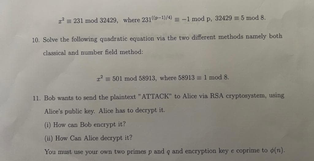 2' = 231 mod 32429, where 231(P-1)/4) = -1 mod p, 32429 = 5 mod 8.
10. Solve the following quadratic equation via the two different methods namely both
classical and number field method:
x2 = 501 mod 58913, where 58913 = 1 mod 8.
11. Bob wants to send the plaintext "ATTACK" to Alice via RSA cryptosystem, using
Alice's public key. Alice has to decrypt it.
(i) How can Bob encrypt it?
(ii) How Can Alice decrypt it?
You must use your own two primes p and q and encryption key e coprime to (n).
