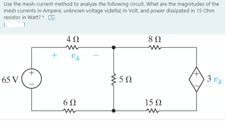 Use the mesh-current method to analyze the following circuit. What are the magnitudes of the
mesh currents in Ampere, unknown voltage v(delta) in Volt, and power dissipated in 15 Ohm
resistor in Watt? * 5
4Ω
Va
65 V
350
3 vA
6Ω
15 N
