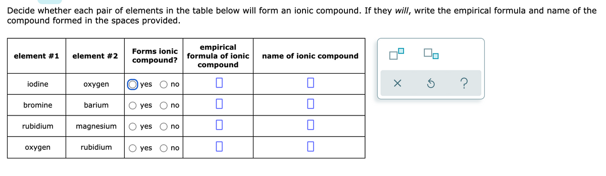 Decide whether each pair of elements in the table below will form an ionic compound. If they will, write the empirical formula and name of the
compound formed in the spaces provided.
empirical
formula of ionic
Forms ionic
element #1
element #2
name of ionic compound
compound?
compound
iodine
охудen
O yes
no
bromine
barium
yes
no
rubidium
magnesium
O yes
no
охудеn
rubidium
yes
no
