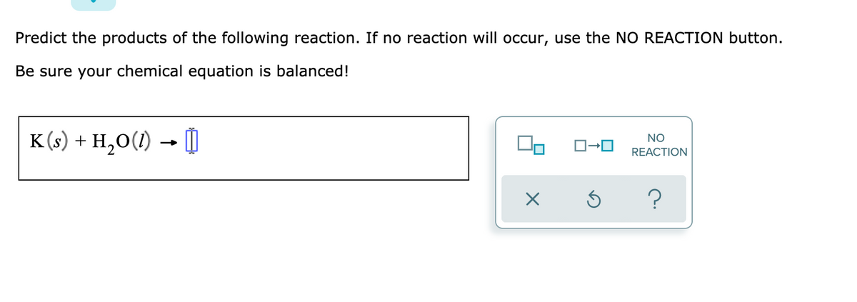 Predict the products of the following reaction. If no reaction will occur, use the NO REACTION button.
Be sure your chemical equation is balanced!
K (s) + H,0(1) → I
NO
REACTION
