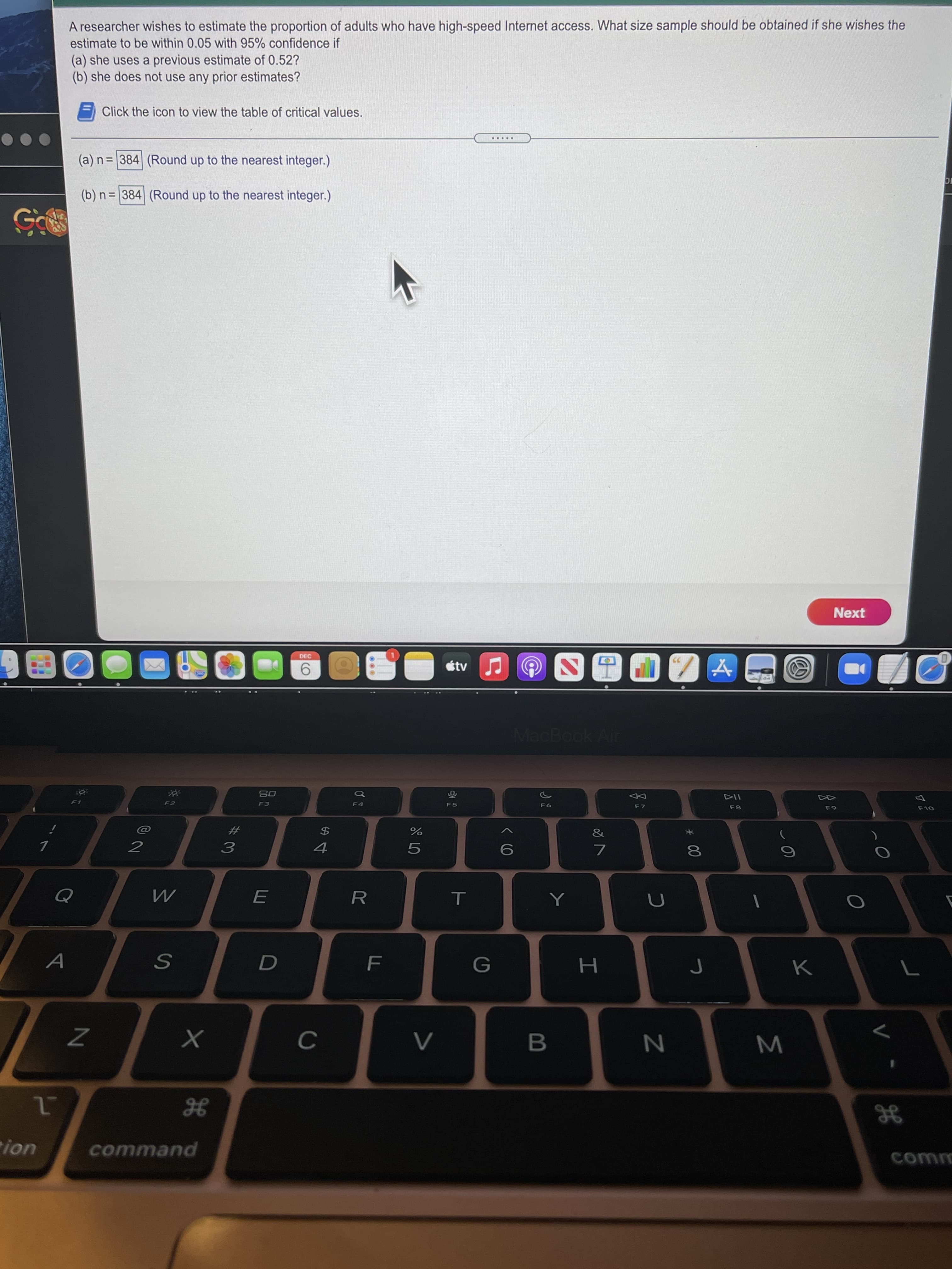 * 00
1C
A researcher wishes to estimate the proportion of adults who have high-speed Internet access. What size sample should be obtained if she wishes the
estimate to be within 0.05 with 95% confidence if
(a) she uses a previous estimate of 0.52?
(b) she does not use any prior estimates?
Click the icon to view the table of critical values.
.....
(a) n= 384 (Round up to the nearest integer.)
(b) n = 384 (Round up to the nearest integer.)
Next
DEC
MacBook Air
114
F8
08
F1
F2
F3
F5
F7
&
$4
2
3.
R
A
B
ion
puewwo

