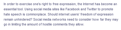 In order to exercise one's right to free expression, the Internet has become an
essential tool. Using social media sites like Facebook and Twitter to promote
hate speech is commonplace. Should internet users' freedom of expression
remain unhindered? Social media networks need to consider how far they may
go in limiting the amount of hostile comments they allow.