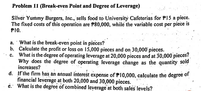 Problem 11 (Break-even Point and Degree of Leverage)
Silver Yummy Burgers, Inc., sells food to University Cafeterias for P15 a piece.
The fixed costs of this operation are P80,000, while the variable cost per piece is
PI0.
a. What is the break-even point in pieces?
b. Calculate the profit or loss on 15,000 pieces and on 30,000 pieces.
What is the degree of operating leverage at 20,000 pieces and at 30,000 pieces?
Why does the degree of operating leverage change as the quantity sold
increases?
d. If'the firm has an annual interest expense of P10,000, calculate the degree of
financial leverage at both 20,000 and 30,000 pieces.
e. What is the degree of combined leverage at both sales levels?
