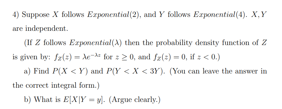 4) Suppose X follows Exponential(2), and Y follows Exponential(4). X,Y
are independent.
(If Z follows Exponential(A) then the probability density function of Z
is given by: fz(2) = Xe-az for z > 0, and fz(z) = 0, if z < 0.)
a) Find P(X <Y) and P(Y < X < 3Y). (You can leave the answer in
the correct integral form.)
b) What is E[X|Y = y]. (Argue clearly.)
