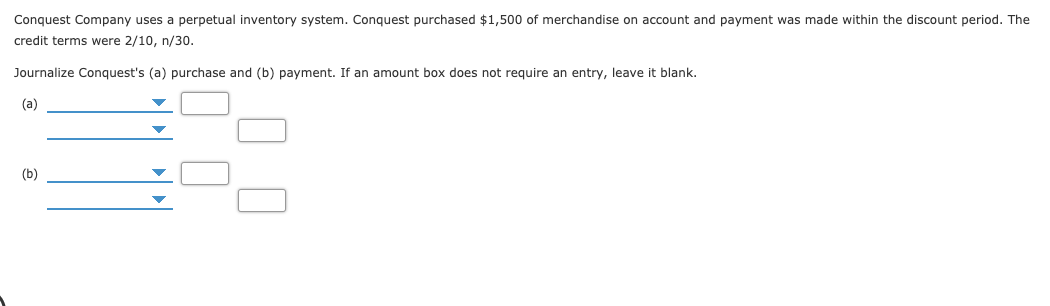 Conquest Company uses a perpetual inventory system. Conquest purchased $1,500 of merchandise on account and payment was made within the discount period. The
credit terms were 2/10, n/30.
Journalize Conquest's (a) purchase and (b) payment. If an amount box does not require an entry, leave it blank.
(a)
(b)
