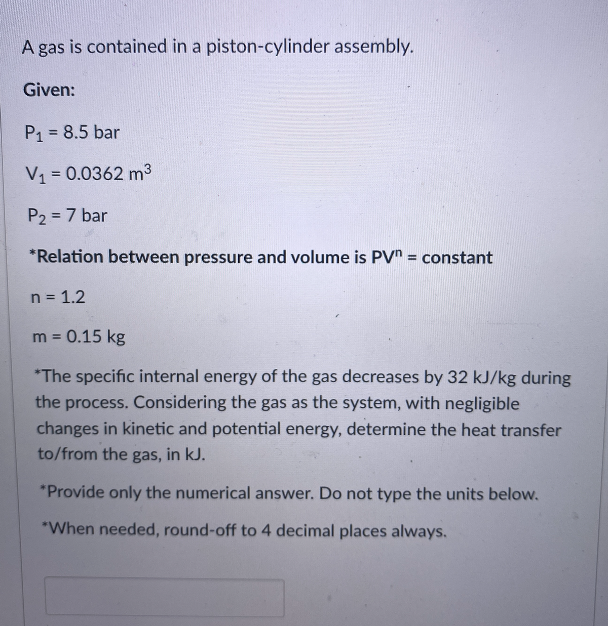 A gas is contained in a piston-cylinder assembly.
Given:
P1 = 8.5 bar
%3D
V = 0.0362 m3
P2 = 7 bar
%3D
*Relation between pressure and volume is PV" = constant
n = 1.2
m = 0.15 kg
%3D
*The specific internal energy of the gas decreases by 32 kJ/kg during
the process. Considering the gas as the system, with negligible
changes in kinetic and potential energy, determine the heat transfer
to/from the gas, in kJ.
*Provide only the numerical answer. Do not type the units below.
*When needed, round-off to 4 decimal places always.
