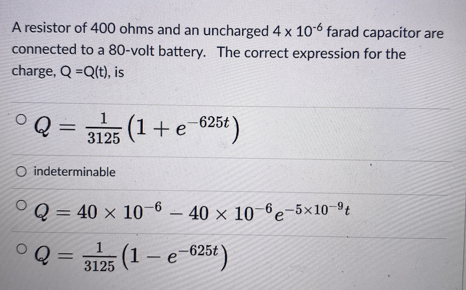 A resistor of 400 ohms and an uncharged 4 x 10° farad capacitor are
connected to a 80-volt battery. The correct expression for the
charge, Q =Q(t), is
1
3125 625t)
(1+e
O indeterminable
Q = 40 x 10-6 - 40 x 10-6e-5×10-t
(1- e-625t
3125
