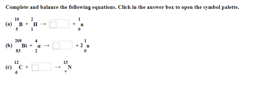 Complete and balance the following equations. Click in the answer box to open the symbol palette.
1
10
2
(a) B+ H →
5 1
(b)
209
83
Bi +
12
(c) C +
4
a →
2
13
T
N
+
n
1
+ 2 n
0