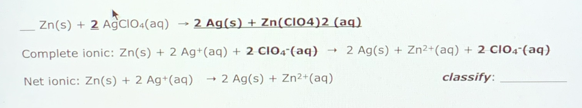 Zn(s) + 2 AgCIO:(aq)
2 Ag(s) + Zn(CIO4)2 (aq)
Complete ionic: Zn(s) + 2 Ag+(aq) + 2 CIO4-(aq)
2 Ag(s) + Zn²+(aq) + 2 CIO4-(aq)
Net ionic: Zn(s) + 2 Ag+(aq)
2 Ag(s) + Zn²+(aq)
classify:

