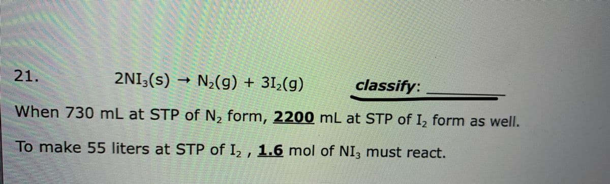 21.
2NI,(s) → N,(g) + 31,(g)
classify:
When 730 mL at STP of N, form, 2200 mL at STP of I, form as well.
2.
To make 55 liters at STP of I, , 1.6 mol of NI, must react.
