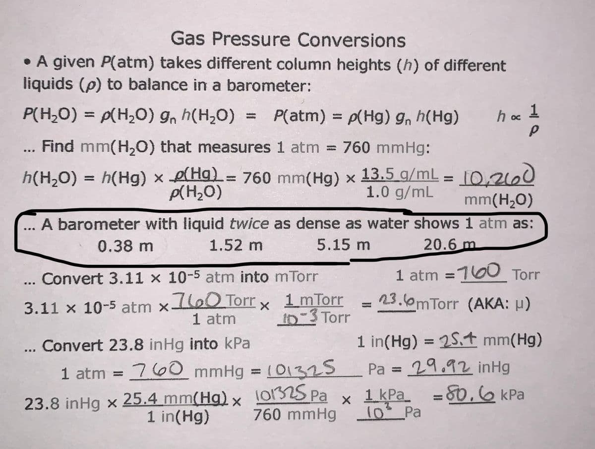 Gas Pressure Conversions
• A given P(atm) takes different column heights (h) of different
liquids (p) to balance in a barometer:
P(H,0) = p(H,O) gn h(H,0)
P(atm) = p(Hg) g, h(Hg)
1
h oc
%3D
%3D
... Find mm(H,0) that measures 1 atm
= 760 mmHg:
%3D
h(H,O) = h(Hg) x e(Ha= 760 mm(Hg) x 13.5_g/mL = [O,2le0
mm(H,O)
%D
%3D
p(H2O)
1.0 g/mL
A barometer with liquid twice as dense as water shows 1 atm as:
0.38 m
1.52 m
5.15 m
20.6 m
Convert 3.11 x 10-5 atm into mTorr
1 atm =100 Torr
3.11 x 10-5 atm xloO Torr
1 atm
1 mTorr
10-3 Torr
23.0mTorr (AKA: µ)
1 in(Hg) = 25.t mm(Hg)
Pa = 29.92 inHg
80.6 KPa
Convert 23.8 inHg into kPa
%3D
1 atm = 760 mmHg = (01325
25.4 mm(Hg)x
1 in(Hg)
%3D
101325 Pa
760 mmHg 1o Pa
23.8 inHg x
x 1 kPa =
