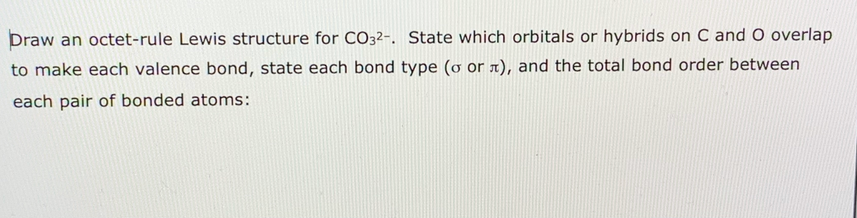 Draw an octet-rule Lewis structure for CO32-. State which orbitals or hybrids on C and O overlap
to make each valence bond, state each bond type (ơ or x), and the total bond order between
each pair of bonded atoms:
