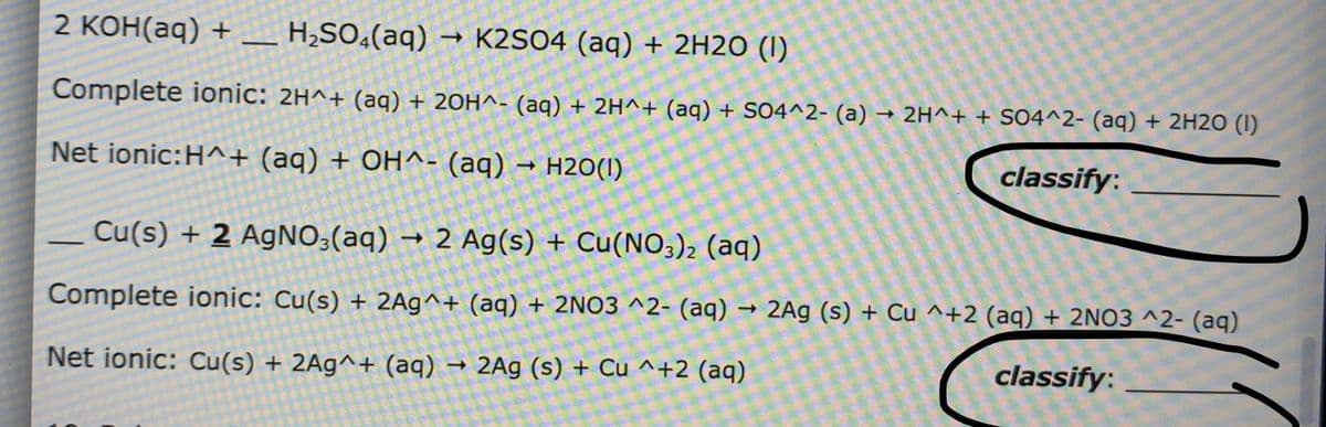 2 КОн(aq) +
H,SO¿(aq) → K2SO4 (aq) + 2H2O (I)
Complete ionic: 2H^+ (aq) + 20H^- (aq) + 2H^+ (aq) + SO4^2- (a) → 2H^+ + SO4^2- (aq) + 2H2O (I)
Net ionic:H^+ (aq) + OH^- (aq) → H2O(1)
classify:
Cu(s) + 2 AgNO;(aq) → 2 Ag(s) + Cu(NO;)2 (aq)
Complete ionic: Cu(s) + 2Ag^+ (aq) + 2NO3 ^2- (aq) → 2Ag (s) + Cu ^+2 (aq) + 2NO3 ^2- (aq)
Net ionic: Cu(s) + 2Ag^+ (aq) → 2Ag (s) + Cu ^+2 (aq)
classify:
