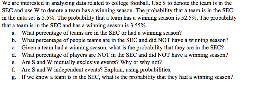 We are interested in analyzing data related to college football. Use S to denote the team is in the
SEC and use W to denote a team has a winning season. The probability that a team is in the SEC
in the data set is 5.5%. The probability that a team has a winning season is 52.5%. The probability
that a team is in the SEC and has a winning season is 3.55%.
a. What percentage of teams are in the SEC or had a winning season?
b. What percentage of people teams are in the SEC and did NOT have a winning season?
Given a team had a winning season, what is the probability that they are in the SEC?
d. What percentage of players are NOT in the SEC and did NOT have a winning season?
e. Are S and W mutually exclusive events? Why or why not?
f. Are S and W independent events? Explain, using probabilities.
g. If we know a team is in the SEC, what is the probability that they had a winning season?
