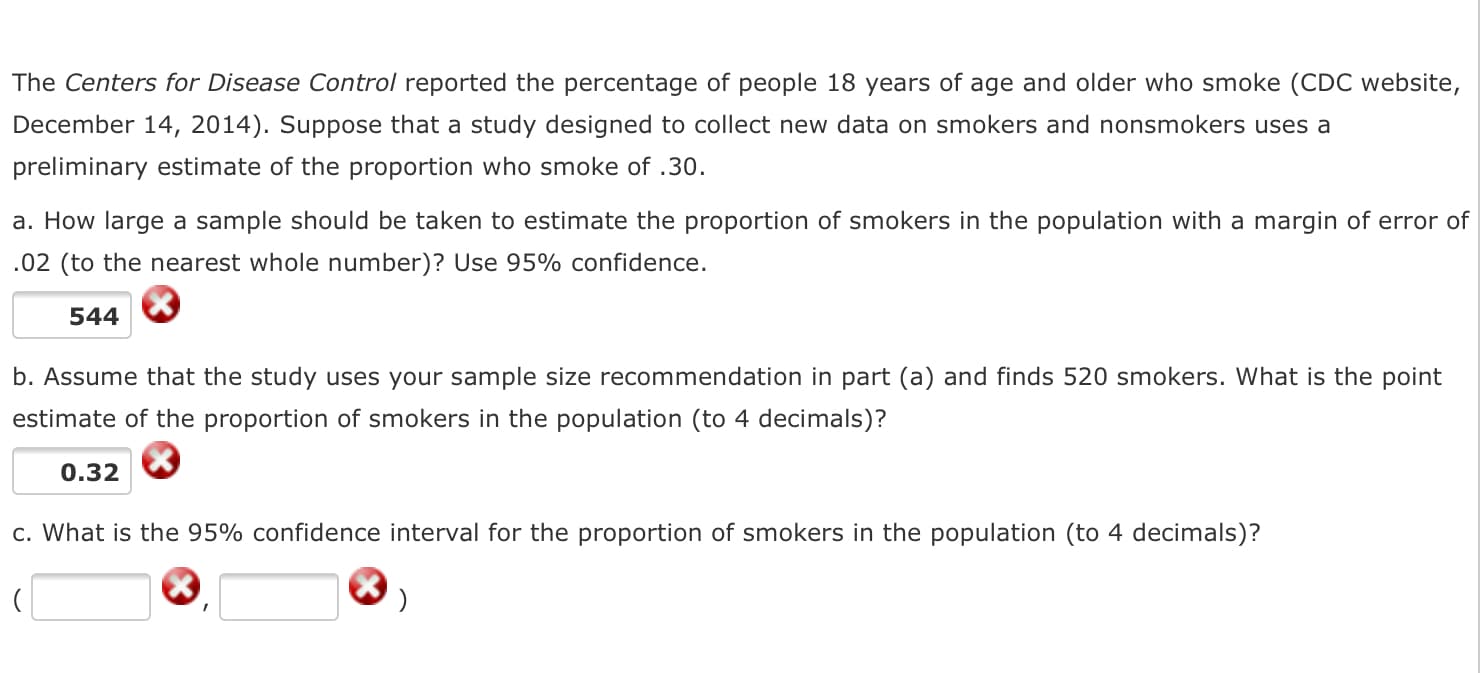 The Centers for Disease Control reported the percentage of people 18 years of age and older who smoke (CDC website,
December 14, 2014). Suppose that a study designed to collect new data on smokers and nonsmokers uses a
preliminary estimate of the proportion who smoke of .30.
a. How large a sample should be taken to estimate the proportion of smokers in the population with a margin of error of
.02 (to the nearest whole number)? Use 95% confidence.
544
b. Assume that the study uses your sample size recommendation in part (a) and finds 520 smokers. What is the point
estimate of the proportion of smokers in the population (to 4 decimals)?
0.32
