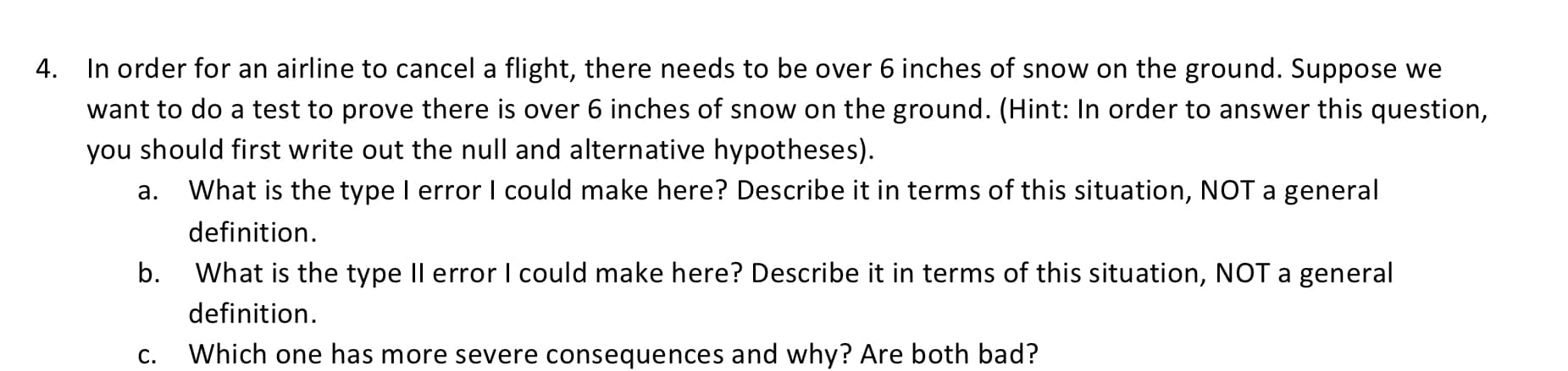 In order for an airline to cancel a flight, there needs to be over 6 inches of snow on the ground. Suppose we
want to do a test to prove there is over 6 inches of snow on the ground. (Hint: In order to answer this question,
you should first write out the null and alternative hypotheses).
What is the type I error I could make here? Describe it in terms of this situation, NOT a general
а.
definition.

