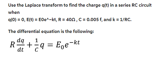 Use the Laplace transform to find the charge q(t) in a series RC circuit
when
q(0) = 0, E(t) = E0e^-kt, R = 400, C = 0.005 f, and k = 1/RC.
The differential equation is the following:
dq 1
R += q =
q = E₂e-kt
dt C