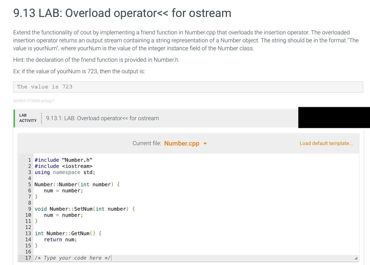 9.13 LAB: Overload operator<< for ostream
Extend the functionality of cout by implementing a friend function in Number.cpp that overloads the insertion operator. The overloaded
insertion operator returns an output stream containing a string representation of a Number object. The string should be in the format "The
value is yourNum", where yourNum is the value of the integer instance field of the Number class.
Hint: the declaration of the friend function is provided in Number.h.
Ex: if the value of yourNum is 723, then the output is:
The value is 723
324984.1778288.qx3zqy7
LAB
9.13.1: LAB: Overload operator<< for ostream
АCTIVITY
Current file: Number.cpp
Load default template...
1 #include "Number.h"
2 #include <iostream>
3 using namespace std;
4
5 Number::Number(int number) {
num = number;
7 }
8
9 void Number::SetNum (int number) {
number;
10
num =
11 }
12
13 int Number::GetNum (O {
14
return num;
15 }
16
17 /* Туре your code here */
