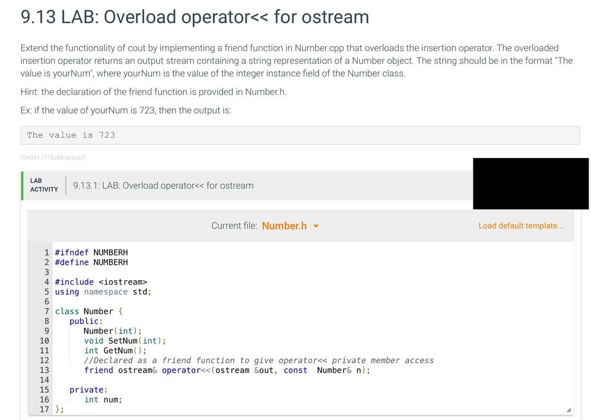 9.13 LAB: Overload operator<< for ostream
Extend the functionality of cout by implementing a friend function in Number.cpp that overloads the insertion operator. The overloaded
insertion operator returns an output stream containing a string representation of a Number object. The string should be in the format "The
value is yourNum", where yourNum is the value of the integer instance field of the Number class.
Hint: the declaration of the friend function is provided in Number.h.
Ex: if the value of yourNum is 723, then the output is:
The value is 723
324984.1778288.qx3zqy7
LAB
9.13.1: LAB: Overload operator<< for ostream
ACTIVITY
Current file: Number.h
Load default template...
1 #i
def NUr
ERH
2 #define NUMBERH
3
4 #include <iostream>
5 using namespace std;
7 class Number {
public:
Number(int);
void SetNum ( int);
int GetNum();
//Declared as a friend function to give operator<< private member access
friend ostream& operator<<(ostream &out, const Number& n);
8
9.
10
11
12
13
14
private:
int num;
15
16
17 };
