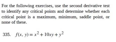 For the following exercises, use the second derivative test
to identify any critical points and determine whether each
critical point is a maximum, minimum, saddle point, or
none of these.
335. _ƒ(x, y) = x² + 10xy + y²