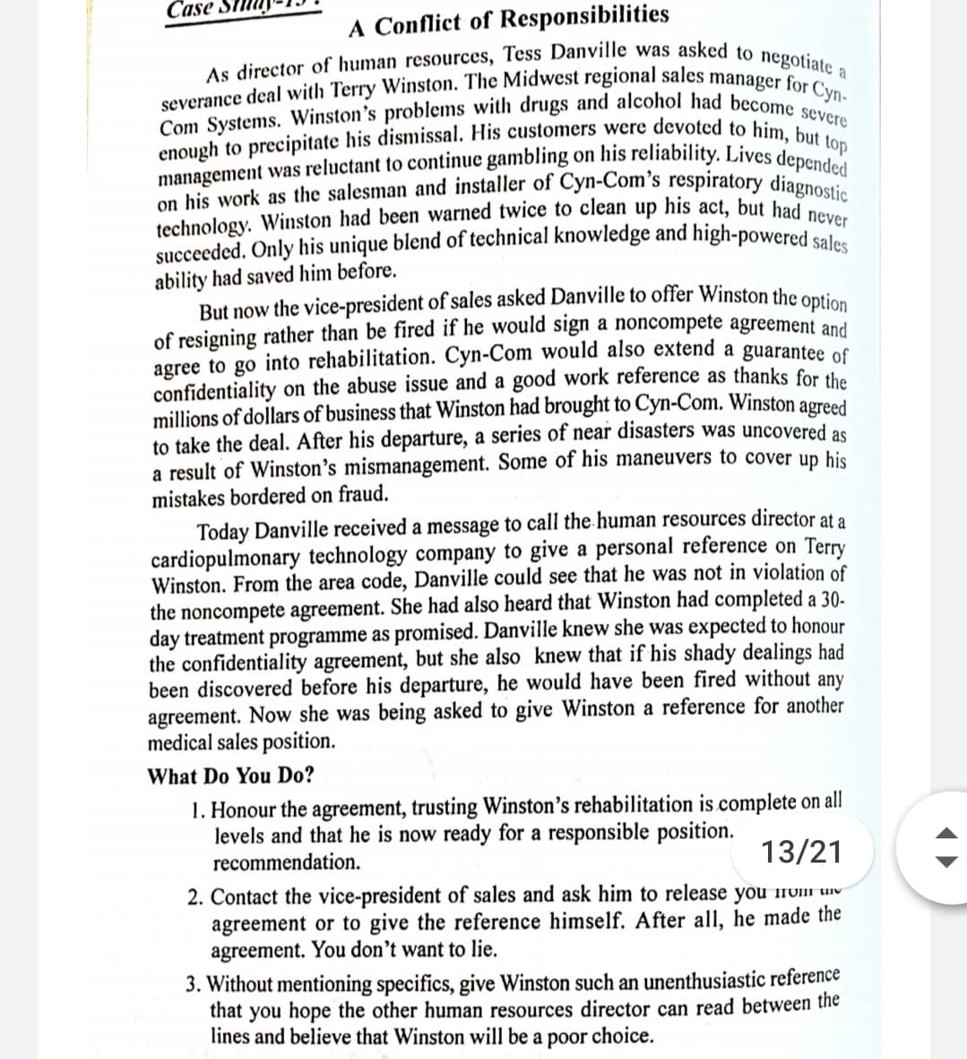enough to precipitate his dismissal. His customers were devoted to him, but t
succeeded. Only his unique blend of technical knowledge and high-powered sales
severance deal with Terry Winston. The Midwest regional sales manager for Cyn-
on his work as the salesman and installer of Cyn-Com's respiratory diagnostic
management was reluctant to continue gambling on his reliability. Lives depended
Com Systems. Winston's problems with drugs and alcohol had become severe
As director of human resources, Tess Danville was asked to negotiate a
A Conflict of Responsibilities
Case Si
top
technology. Winston had been warned twice to clean up his act, but had c
ability had saved him before.
But now the vice-president of sales asked Danville to offer Winston the ontie
of resigning rather than be fired if he would sign a noncompete agreement and
agree to go into rehabilitation. Cyn-Com would also extend a guarantee f
confidentiality on the abuse issue and a good work reference as thanks for the
millions of dollars of business that Winston had brought to Cyn-Com. Winston agreed
to take the deal. After his departure, a series of near disasters was uncovered as
a result of Winston's mismanagement. Some of his maneuvers to cover up his
mistakes bordered on fraud.
Today Danville received a message to call the human resources director at a
cardiopulmonary technology company to give a personal reference on Terry
Winston. From the area code, Danville could see that he was not in violation of
the noncompete agreement. She had also heard that Winston had completed a 30-
day treatment programme as promised. Danville knew she was expected to honour
the confidentiality agreement, but she also knew that if his shady dealings had
been discovered before his departure, he would have been fired without any
agreement. Now she was being asked to give Winston a reference for another
medical sales position.
What Do You Do?
1. Honour the agreement, trusting Winston's rehabilitation is complete on all
levels and that he is now ready for a responsible position.
recommendation.
13/21
2. Contact the vice-president of sales and ask him to release you 1v1i uiv
agreement or to give the reference himself. After all, he made the
agreement. You don't want to lie.
3. Without mentioning specifics, give Winston such an unenthusiastic reference
that you hope the other human resources director can read between the
lines and believe that Winston will be a poor
choice.
